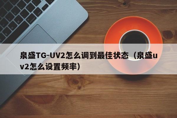 泉盛TG-UV2怎么调到最佳状态（泉盛uv2怎么设置频率）