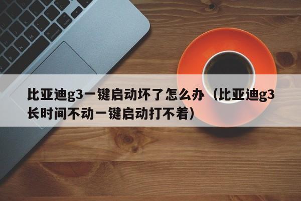 比亚迪g3一键启动坏了怎么办（比亚迪g3长时间不动一键启动打不着）