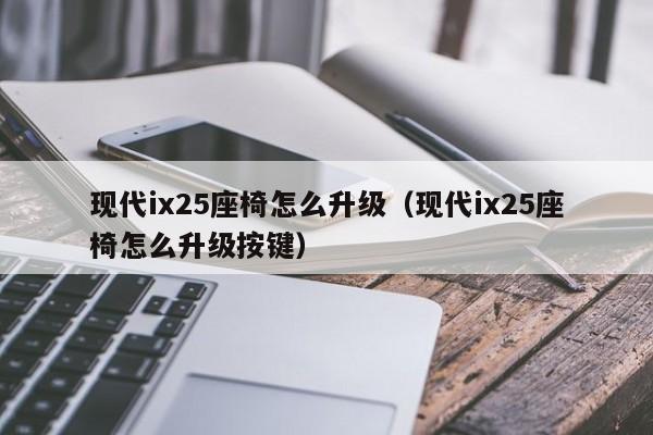 现代ix25座椅怎么升级（现代ix25座椅怎么升级按键）