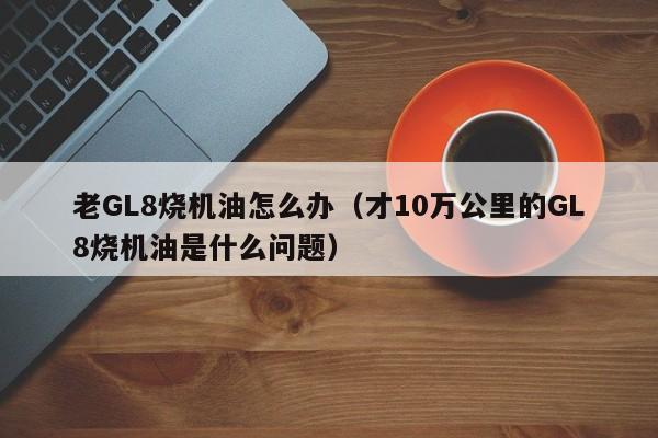 老GL8烧机油怎么办（才10万公里的GL8烧机油是什么问题）