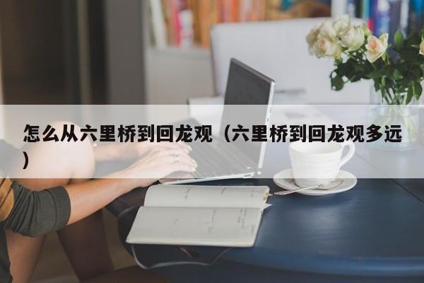 怎么从六里桥到回龙观（六里桥到回龙观多远）