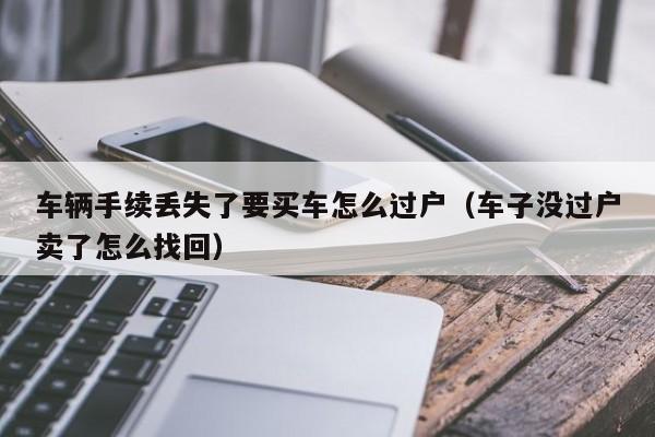 车辆手续丢失了要买车怎么过户（车子没过户卖了怎么找回）