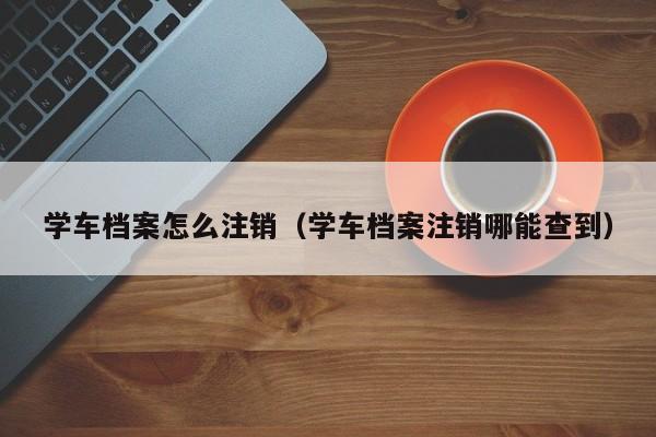 学车档案怎么注销（学车档案注销哪能查到）