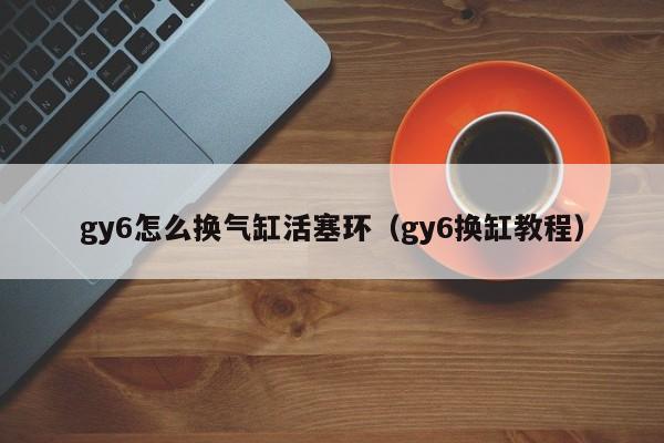 gy6怎么换气缸活塞环（gy6换缸教程）