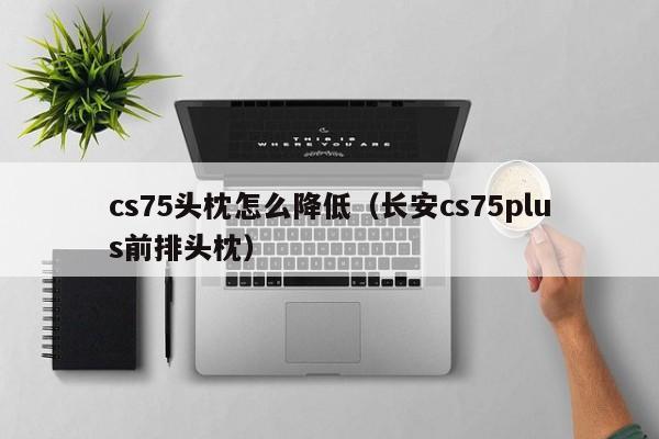 cs75头枕怎么降低（长安cs75plus前排头枕）