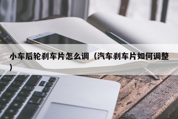 小车后轮刹车片怎么调（汽车刹车片如何调整）