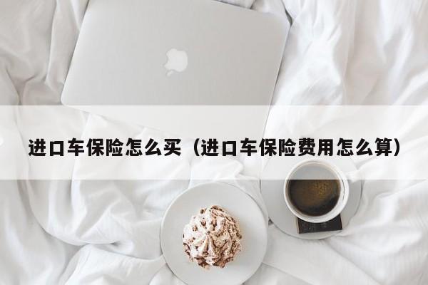 进口车保险怎么买（进口车保险费用怎么算）