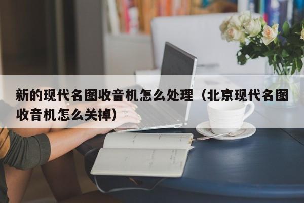 新的现代名图收音机怎么处理（北京现代名图收音机怎么关掉）