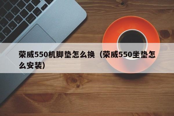 荣威550机脚垫怎么换（荣威550坐垫怎么安装）