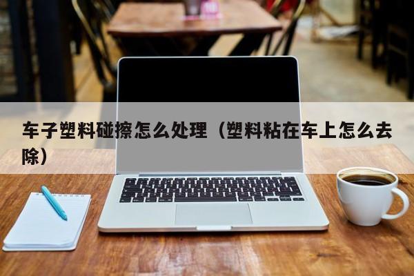 车子塑料碰擦怎么处理（塑料粘在车上怎么去除）