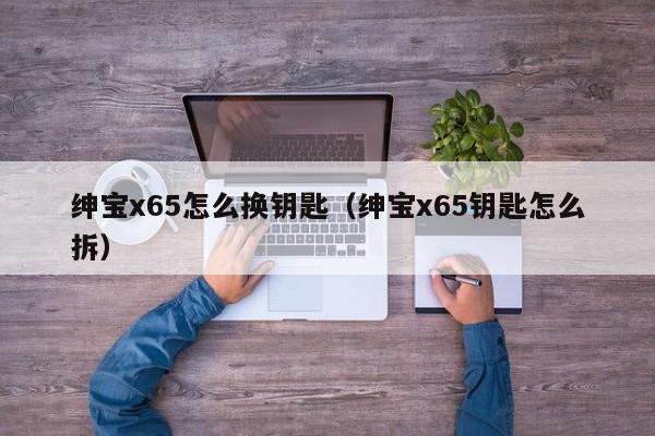 绅宝x65怎么换钥匙（绅宝x65钥匙怎么拆）