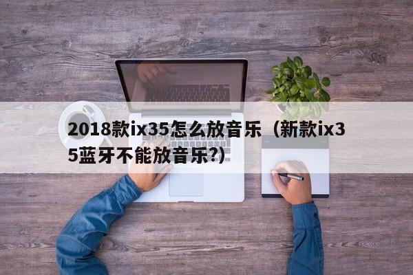 2018款ix35怎么放音乐（新款ix35蓝牙不能放音乐?）