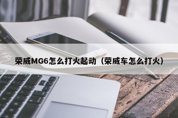 荣威MG6怎么打火起动（荣威车怎么打火）