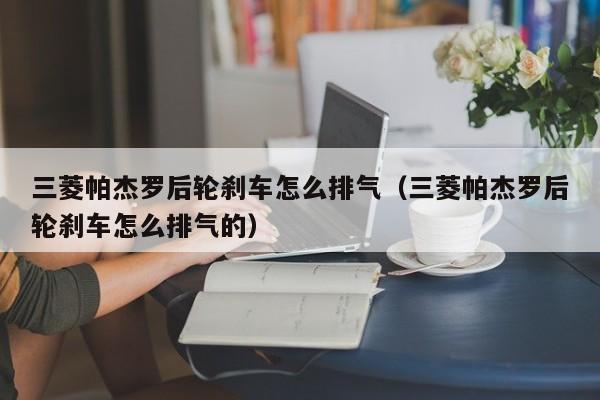 三菱帕杰罗后轮刹车怎么排气（三菱帕杰罗后轮刹车怎么排气的）