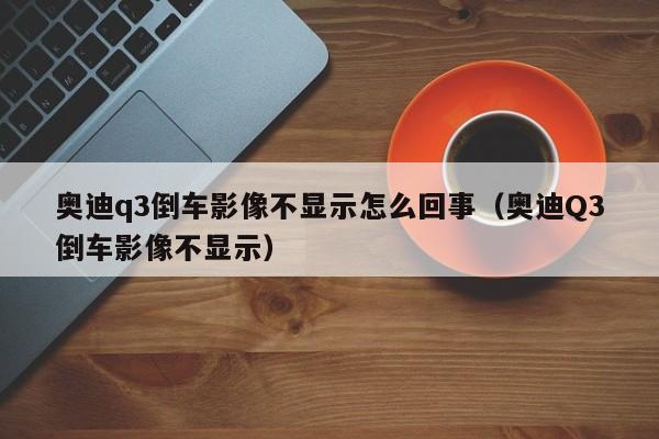 奥迪q3倒车影像不显示怎么回事（奥迪Q3倒车影像不显示）