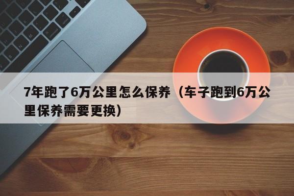 7年跑了6万公里怎么保养（车子跑到6万公里保养需要更换）