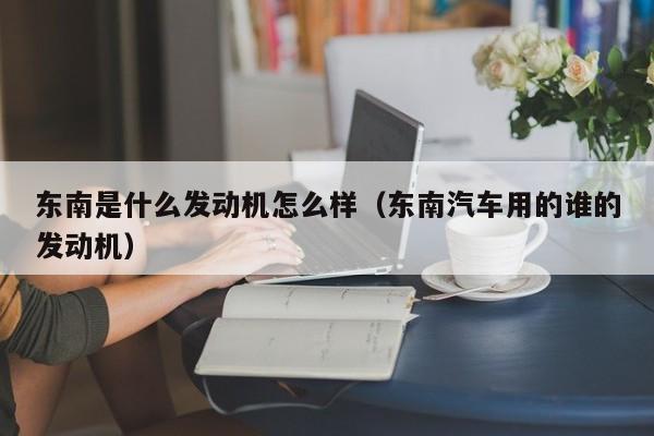 东南是什么发动机怎么样（东南汽车用的谁的发动机）