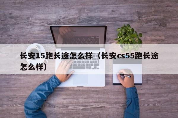 长安15跑长途怎么样（长安cs55跑长途怎么样）