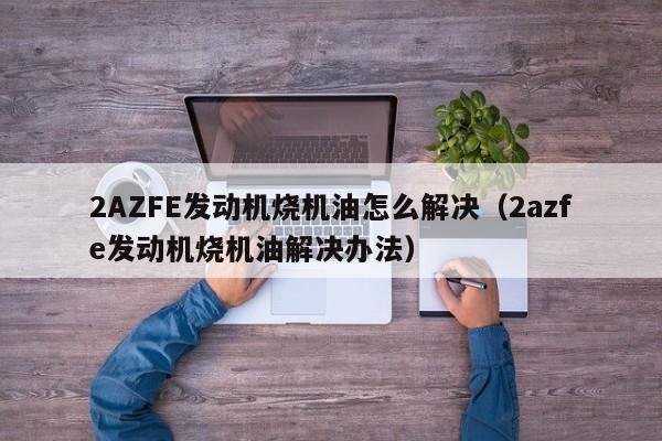 2AZFE发动机烧机油怎么解决（2azfe发动机烧机油解决办法）