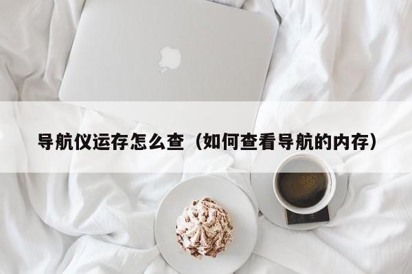 导航仪运存怎么查（如何查看导航的内存）