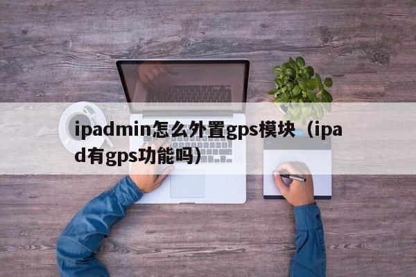 ipadmin怎么外置gps模块（ipad有gps功能吗）