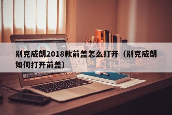 别克威朗2018款前盖怎么打开（别克威朗如何打开前盖）