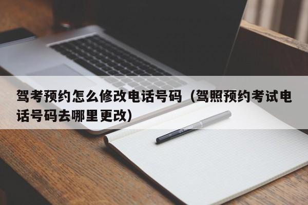 驾考预约怎么修改电话号码（驾照预约考试电话号码去哪里更改）