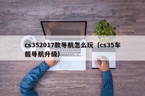 cs352017款导航怎么玩（cs35车载导航升级）