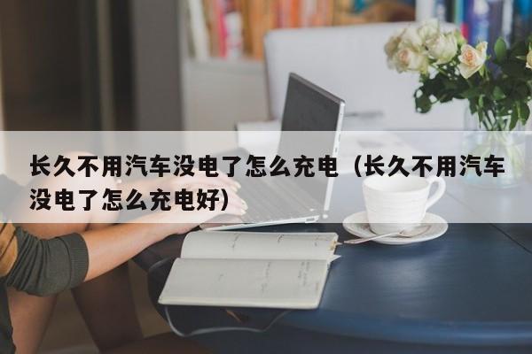 长久不用汽车没电了怎么充电（长久不用汽车没电了怎么充电好）