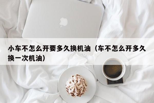 小车不怎么开要多久换机油（车不怎么开多久换一次机油）