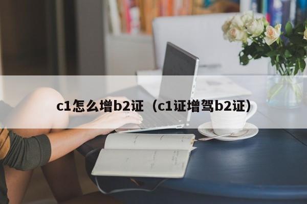 c1怎么增b2证（c1证增驾b2证）