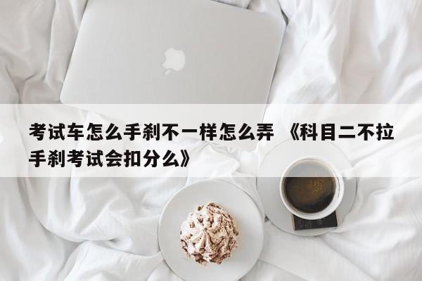 考试车怎么手刹不一样怎么弄 《科目二不拉手刹考试会扣分么》