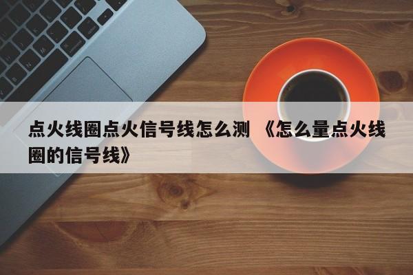 点火线圈点火信号线怎么测 《怎么量点火线圈的信号线》