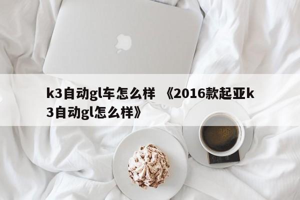 k3自动gl车怎么样 《2016款起亚k3自动gl怎么样》