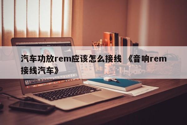 汽车功放rem应该怎么接线 《音响rem接线汽车》