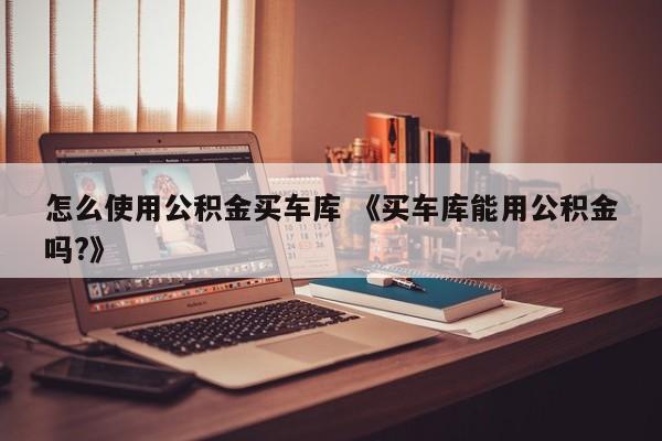 怎么使用公积金买车库 《买车库能用公积金吗?》