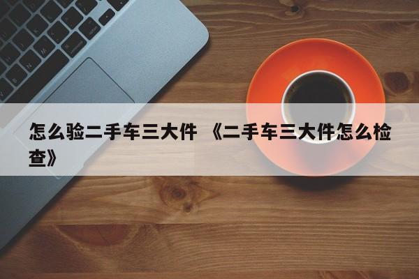 怎么验二手车三大件 《二手车三大件怎么检查》