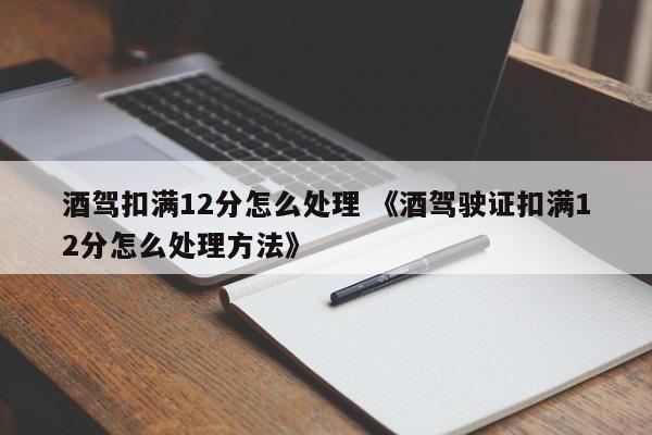 酒驾扣满12分怎么处理 《酒驾驶证扣满12分怎么处理方法》