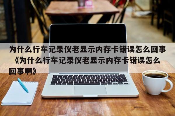 为什么行车记录仪老显示内存卡错误怎么回事 《为什么行车记录仪老显示内存卡错误怎么回事啊》