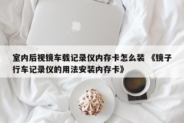 室内后视镜车载记录仪内存卡怎么装 《镜子行车记录仪的用法安装内存卡》