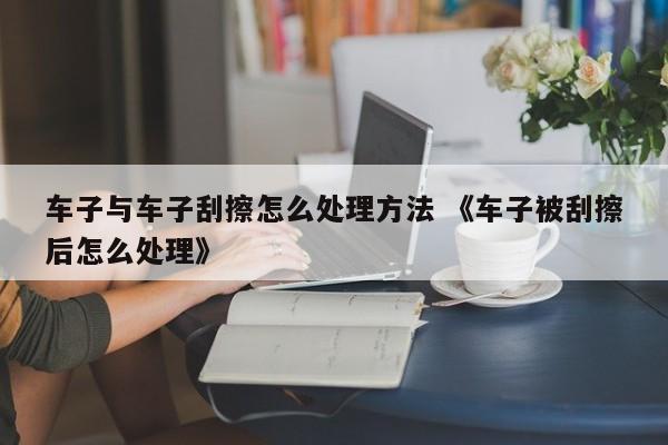 车子与车子刮擦怎么处理方法 《车子被刮擦后怎么处理》