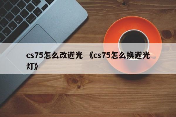 cs75怎么改近光 《cs75怎么换近光灯》