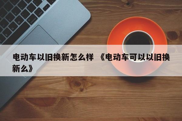 电动车以旧换新怎么样 《电动车可以以旧换新么》