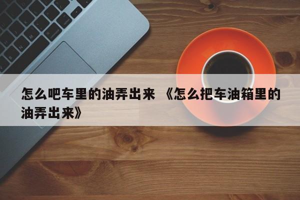 怎么吧车里的油弄出来 《怎么把车油箱里的油弄出来》