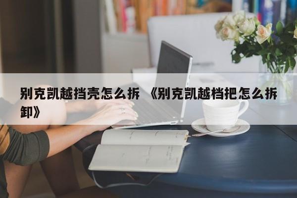 别克凯越挡壳怎么拆 《别克凯越档把怎么拆卸》