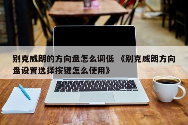 别克威朗的方向盘怎么调低 《别克威朗方向盘设置选择按键怎么使用》