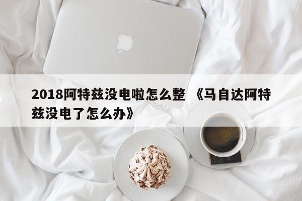 2018阿特兹没电啦怎么整 《马自达阿特兹没电了怎么办》