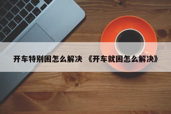 开车特别困怎么解决 《开车就困怎么解决》