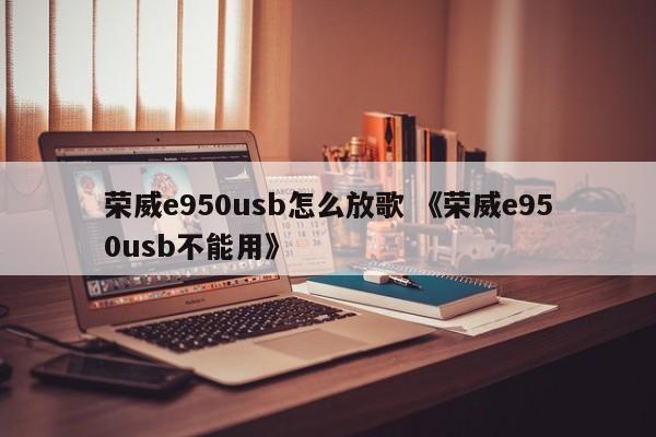 荣威e950usb怎么放歌 《荣威e950usb不能用》