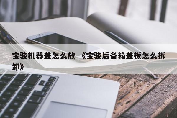 宝骏机器盖怎么放 《宝骏后备箱盖板怎么拆卸》